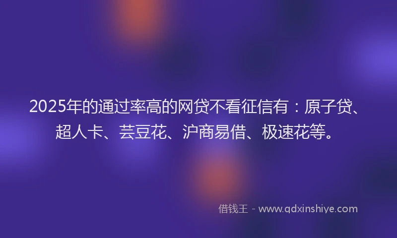 2025年的通过率高的网贷不看征信有：原子贷、超人卡、芸豆花、沪商易借、极速花等。