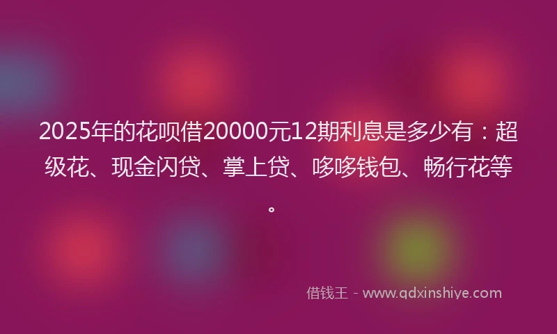 2025年的花呗借20000元12期利息是多少有:超级花、现金闪贷、掌上贷、哆哆钱包、畅行花等。