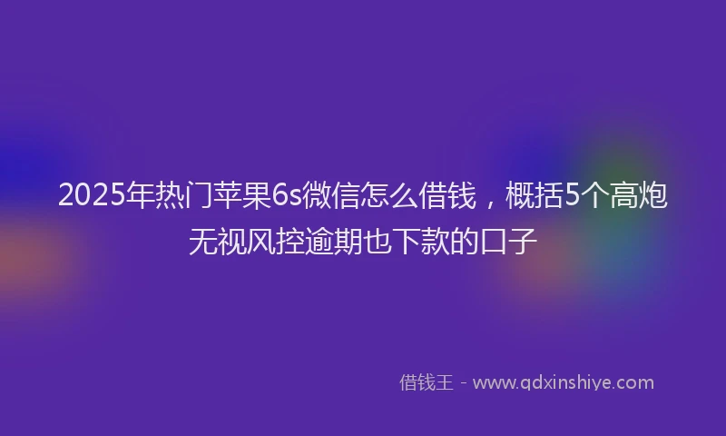 2025年热门苹果6s微信怎么借钱，概括5个高炮无视风控逾期也下款的口子