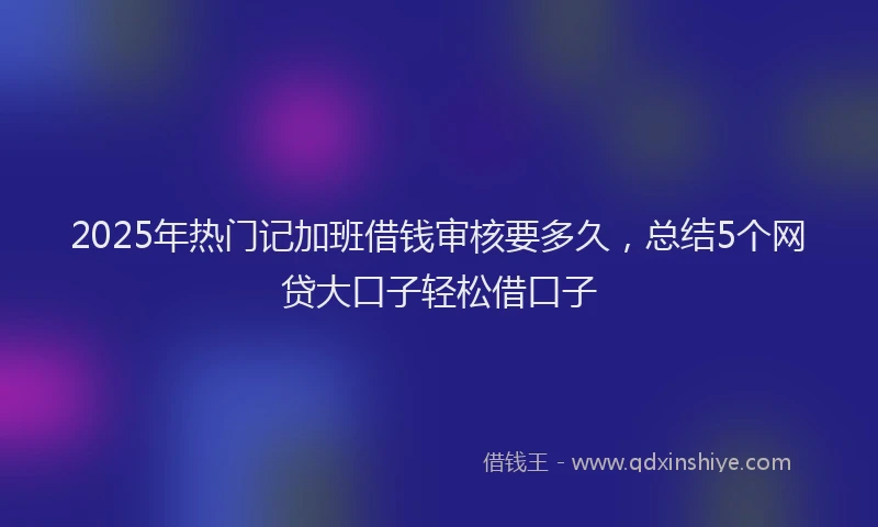 2025年热门记加班借钱审核要多久，总结5个网贷大口子轻松借口子