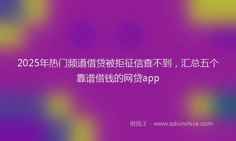 2025年热门频道借贷被拒征信查不到，汇总五个靠谱借钱的网贷app