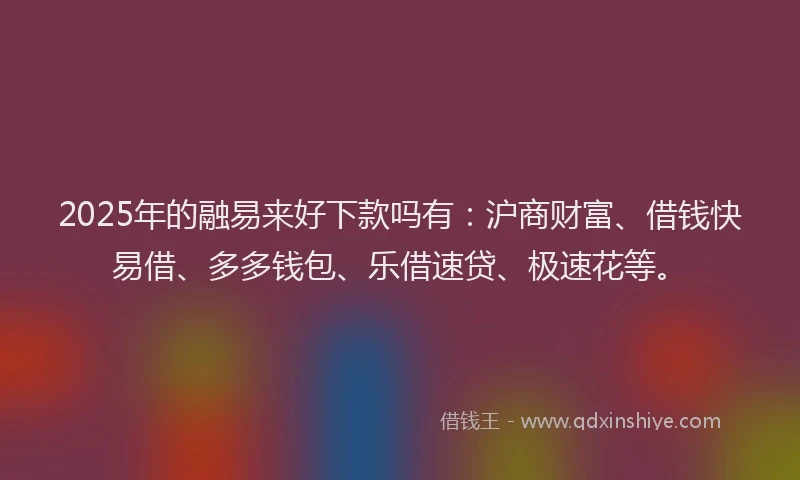 2025年的融易来好下款吗有：沪商财富、借钱快易借、多多钱包、乐借速贷、极速花等。