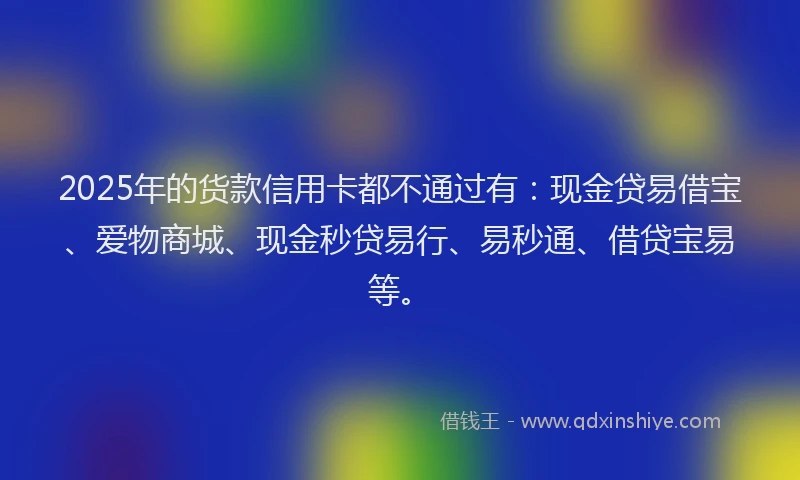 2025年的货款信用卡都不通过有：现金贷易借宝、爱物商城、现金秒贷易行、易秒通、借贷宝易等。