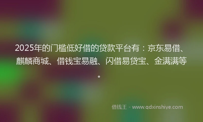 2025年的门槛低好借的贷款平台有：京东易借、麒麟商城、借钱宝易融、闪借易贷宝、金满满等。