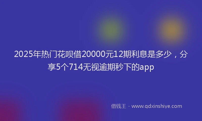 2025年热门花呗借20000元12期利息是多少，分享5个714无视逾期秒下的app