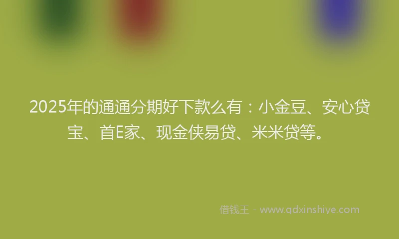 2025年的通通分期好下款么有：小金豆、安心贷宝、首E家、现金侠易贷、米米贷等。