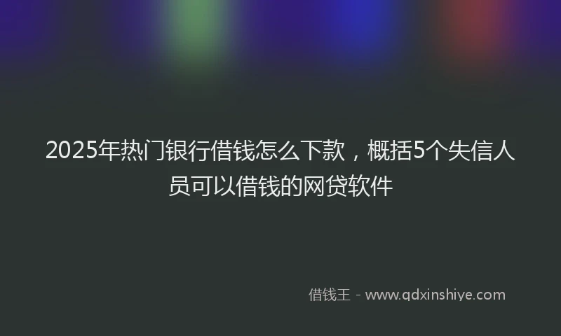 2025年热门银行借钱怎么下款,概括5个失信人员可以借钱的网贷软件