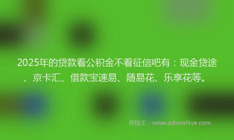 2025年的贷款看公积金不看征信吧有：现金贷途、京卡汇、借款宝速易、随易花、乐享花等。