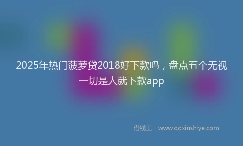 2025年热门菠萝贷2018好下款吗，盘点五个无视一切是人就下款app