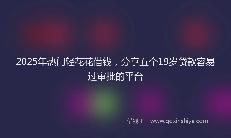 2025年热门轻花花借钱,分享五个19岁贷款容易过审批的平台