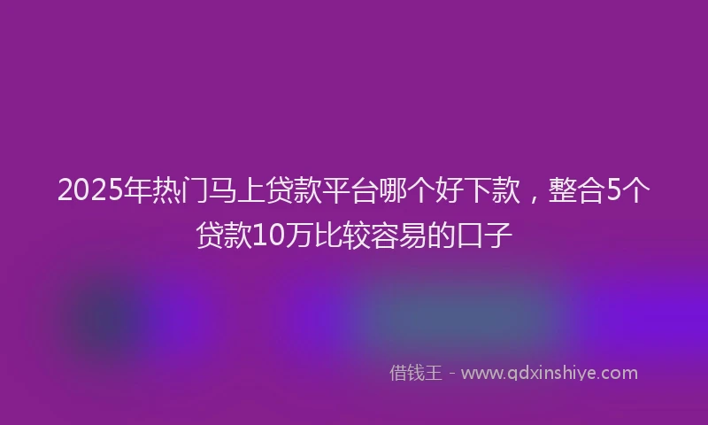 2025年热门马上贷款平台哪个好下款，整合5个贷款10万比较容易的口子