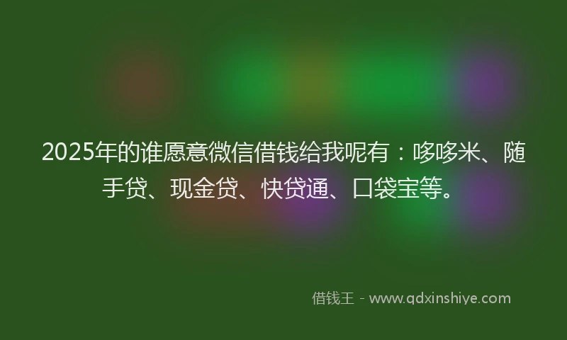 2025年的谁愿意微信借钱给我呢有：哆哆米、随手贷、现金贷、快贷通、口袋宝等。
