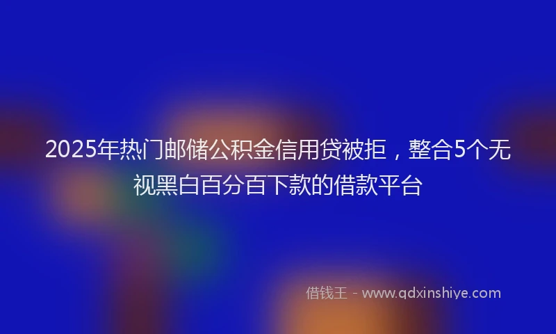 2025年热门邮储公积金信用贷被拒,整合5个无视黑白百分百下款的借款平台