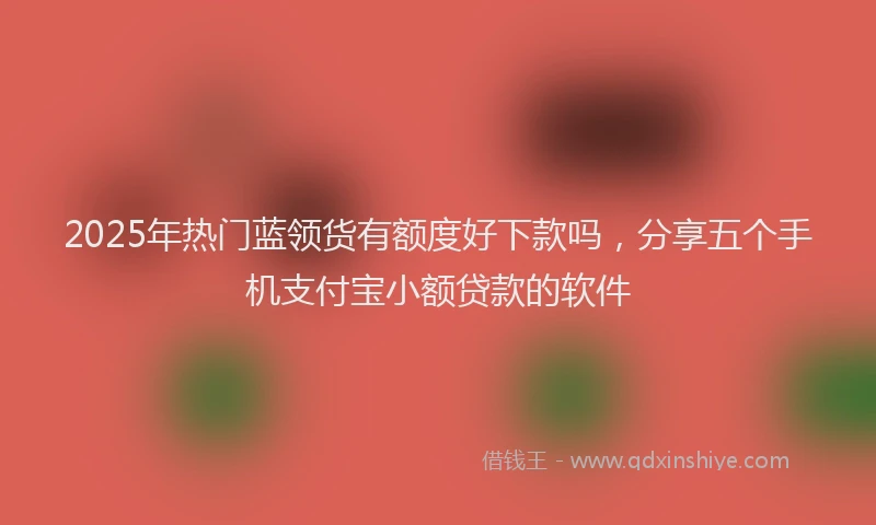 2025年热门蓝领货有额度好下款吗，分享五个手机支付宝小额贷款的软件