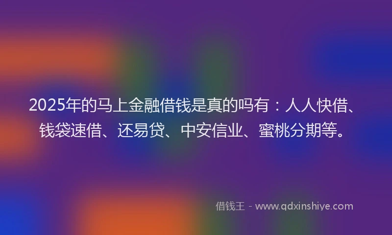 2025年的马上金融借钱是真的吗有：人人快借、钱袋速借、还易贷、中安信业、蜜桃分期等。