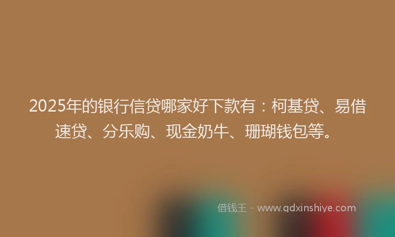 2025年的银行信贷哪家好下款有：柯基贷、易借速贷、分乐购、现金奶牛、珊瑚钱包等。