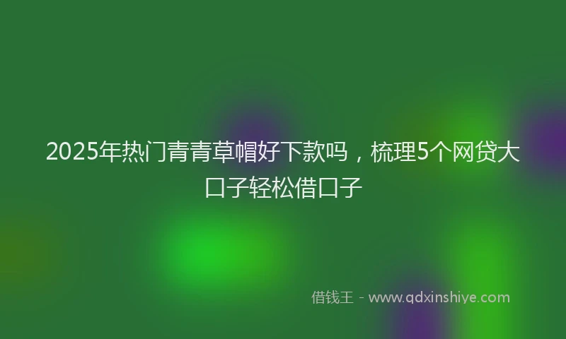 2025年热门青青草帽好下款吗，梳理5个网贷大口子轻松借口子