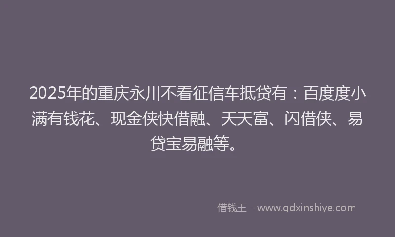 2025年的重庆永川不看征信车抵贷有：百度度小满有钱花、现金侠快借融、天天富、闪借侠、易贷宝易融等。