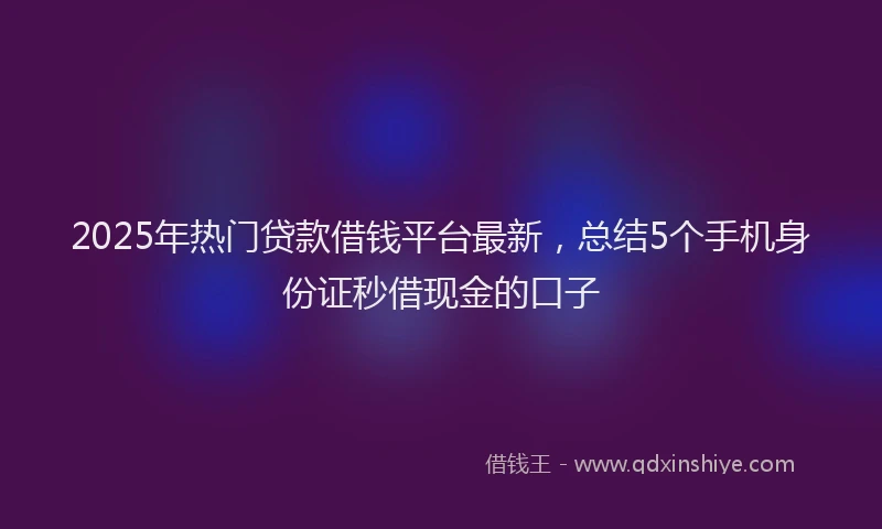 2025年热门贷款借钱平台最新，总结5个手机身份证秒借现金的口子