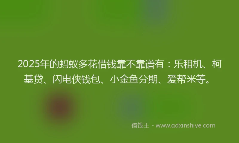 2025年的蚂蚁多花借钱靠不靠谱有：乐租机、柯基贷、闪电侠钱包、小金鱼分期、爱帮米等。