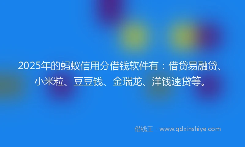 2025年的蚂蚁信用分借钱软件有：借贷易融贷、小米粒、豆豆钱、金瑞龙、洋钱速贷等。