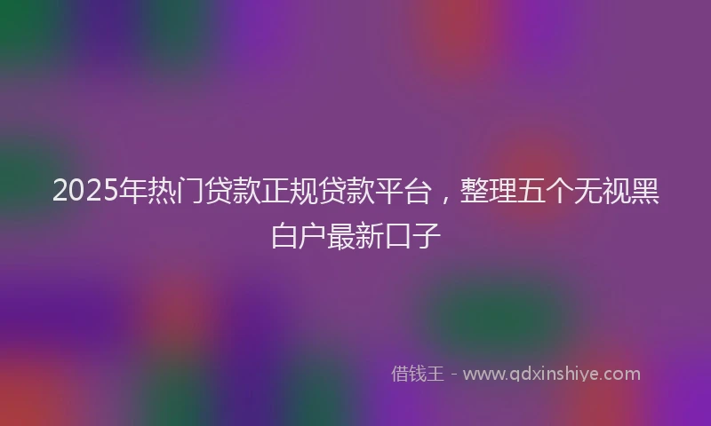 2025年热门贷款正规贷款平台,整理五个无视黑白户最新口子