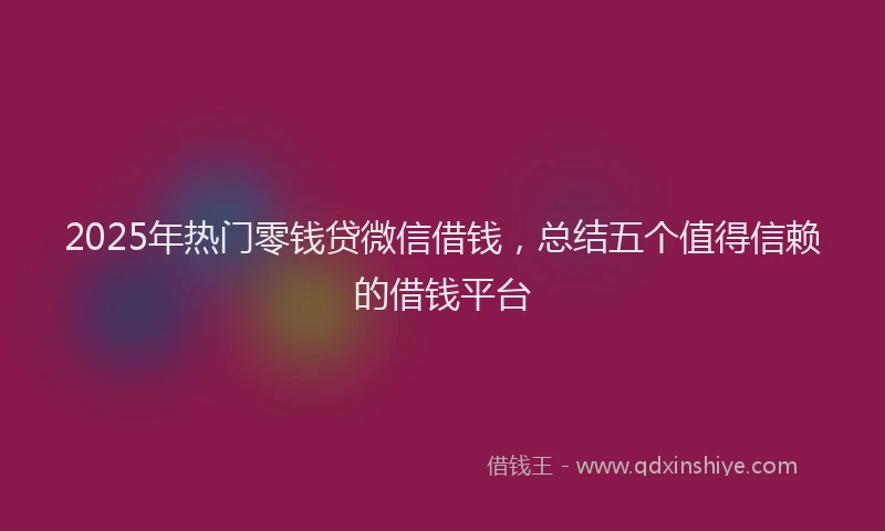 2025年热门零钱贷微信借钱，总结五个值得信赖的借钱平台