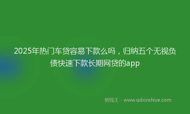2025年热门车贷容易下款么吗,归纳五个无视负债快速下款长期网贷的app