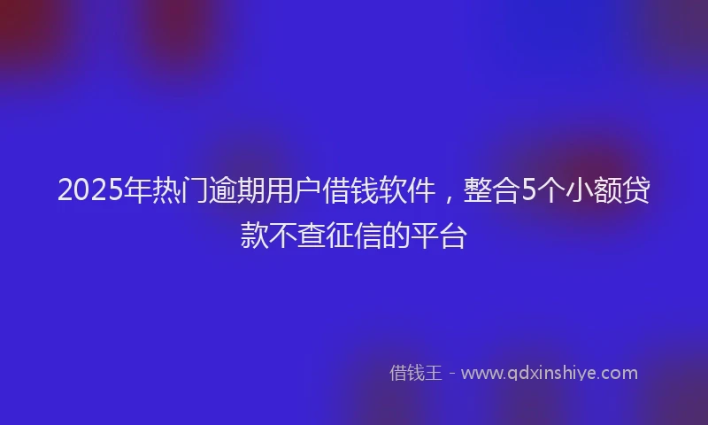 2025年热门逾期用户借钱软件，整合5个小额贷款不查征信的平台