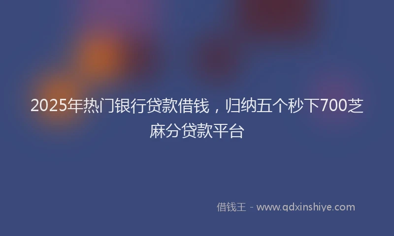 2025年热门银行贷款借钱，归纳五个秒下700芝麻分贷款平台