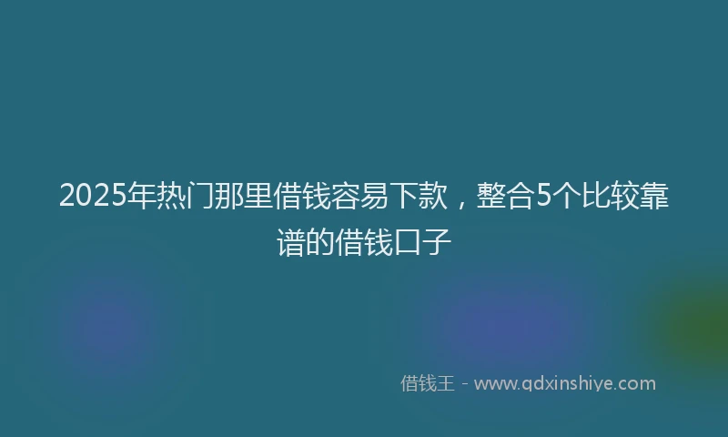 2025年热门那里借钱容易下款，整合5个比较靠谱的借钱口子
