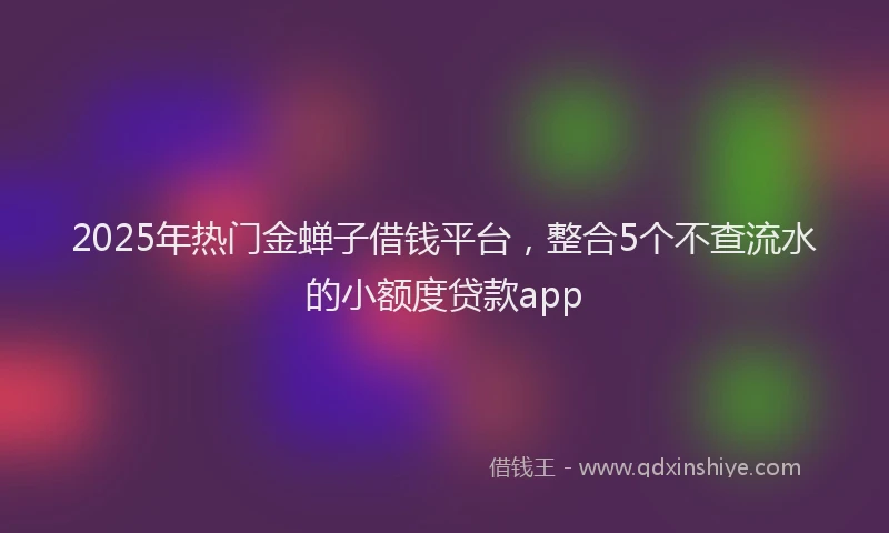 2025年热门金蝉子借钱平台，整合5个不查流水的小额度贷款app