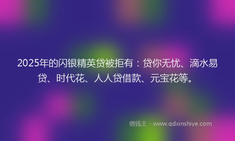 2025年的闪银精英贷被拒有：贷你无忧、滴水易贷、时代花、人人贷借款、元宝花等。