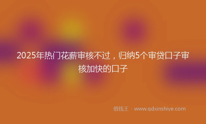 2025年热门花薪审核不过，归纳5个审贷口子审核加快的口子