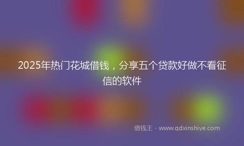 2025年热门花城借钱，分享五个贷款好做不看征信的软件