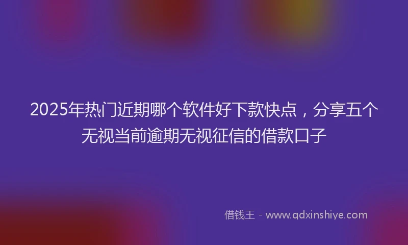 2025年热门近期哪个软件好下款快点,分享五个无视当前逾期无视征信的借款口子