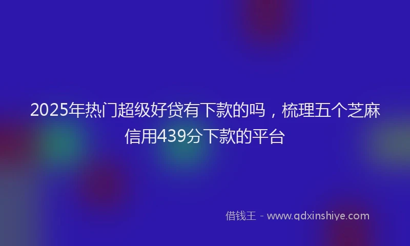 2025年热门超级好贷有下款的吗，梳理五个芝麻信用439分下款的平台