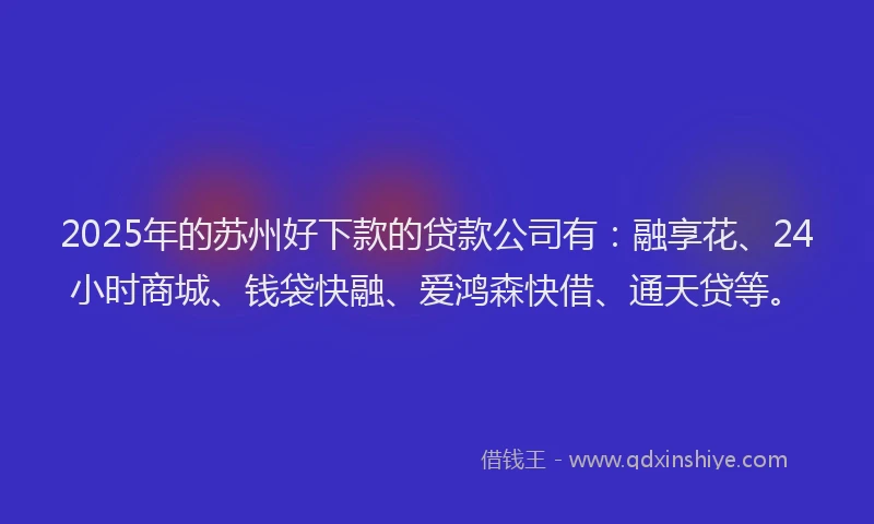 2025年的苏州好下款的贷款公司有：融享花、24小时商城、钱袋快融、爱鸿森快借、通天贷等。