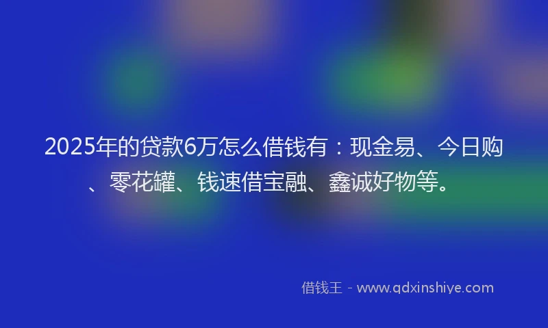 2025年的贷款6万怎么借钱有:现金易、今日购、零花罐、钱速借宝融、鑫诚好物等。