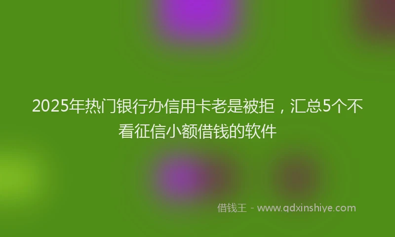 2025年热门银行办信用卡老是被拒,汇总5个不看征信小额借钱的软件
