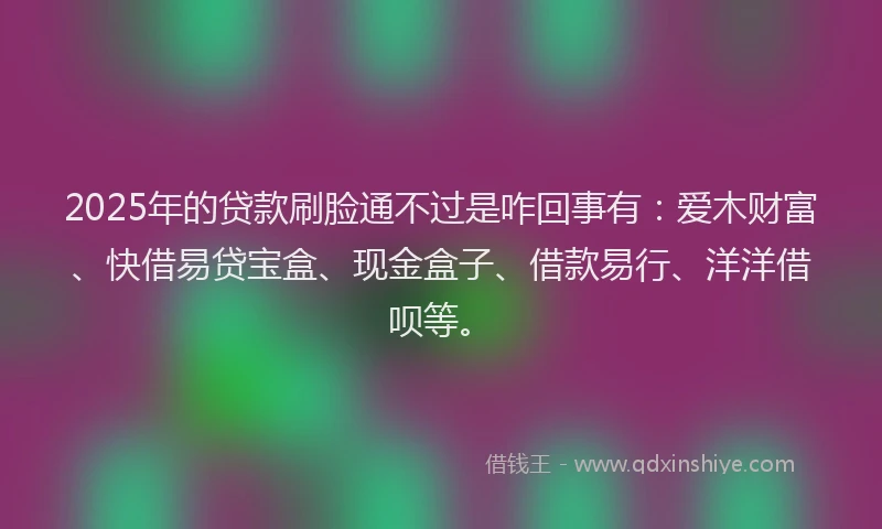 2025年的贷款刷脸通不过是咋回事有:爱木财富、快借易贷宝盒、现金盒子、借款易行、洋洋借呗等。