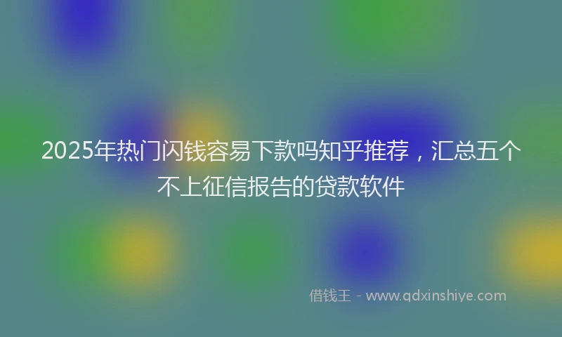 2025年热门闪钱容易下款吗知乎推荐，汇总五个不上征信报告的贷款软件
