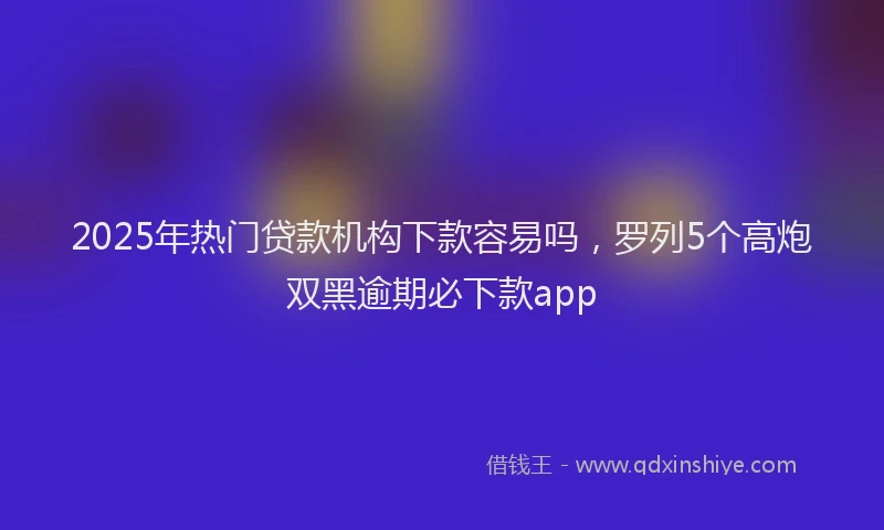 2025年热门贷款机构下款容易吗,罗列5个高炮双黑逾期必下款app