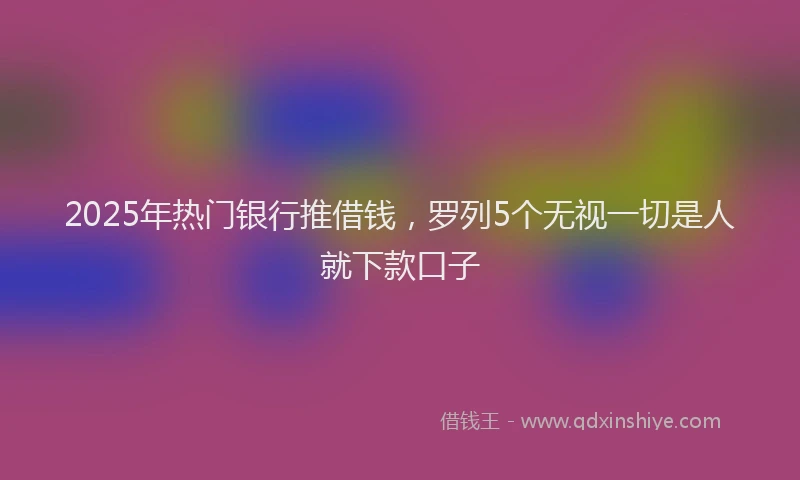 2025年热门银行推借钱，罗列5个无视一切是人就下款口子