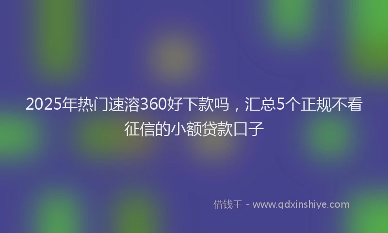 2025年热门速溶360好下款吗，汇总5个正规不看征信的小额贷款口子