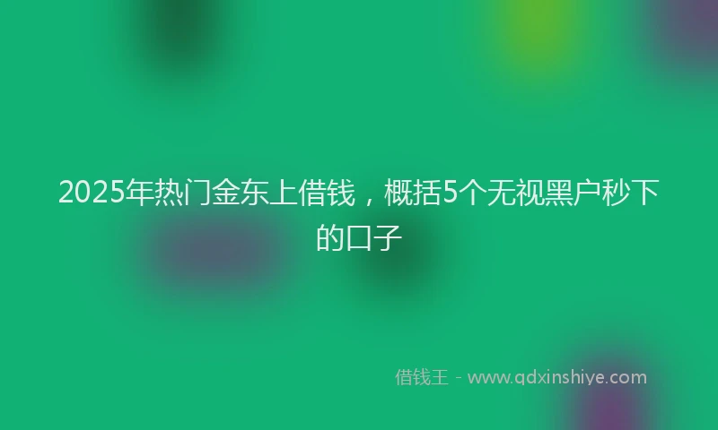 2025年热门金东上借钱，概括5个无视黑户秒下的口子