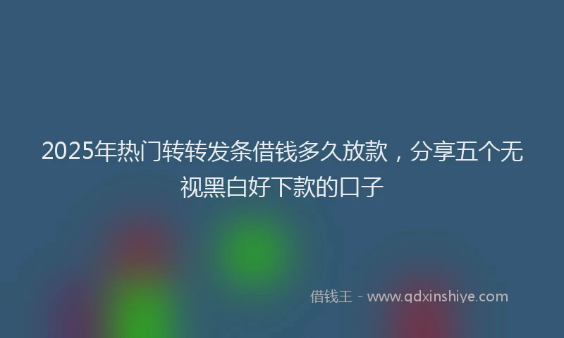 2025年热门转转发条借钱多久放款,分享五个无视黑白好下款的口子