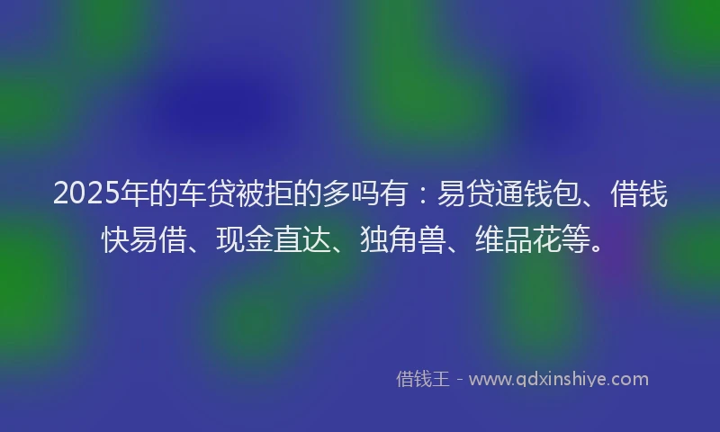 2025年的车贷被拒的多吗有：易贷通钱包、借钱快易借、现金直达、独角兽、维品花等。