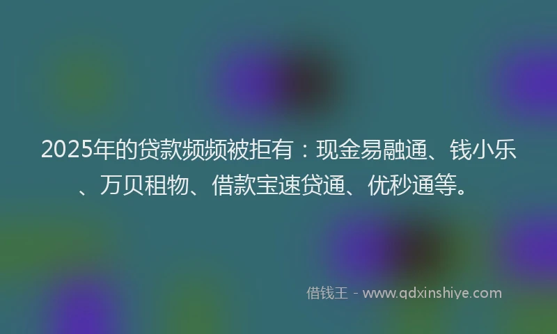2025年的贷款频频被拒有:现金易融通、钱小乐、万贝租物、借款宝速贷通、优秒通等。