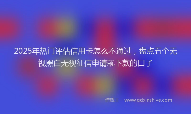 2025年热门评估信用卡怎么不通过，盘点五个无视黑白无视征信申请就下款的口子